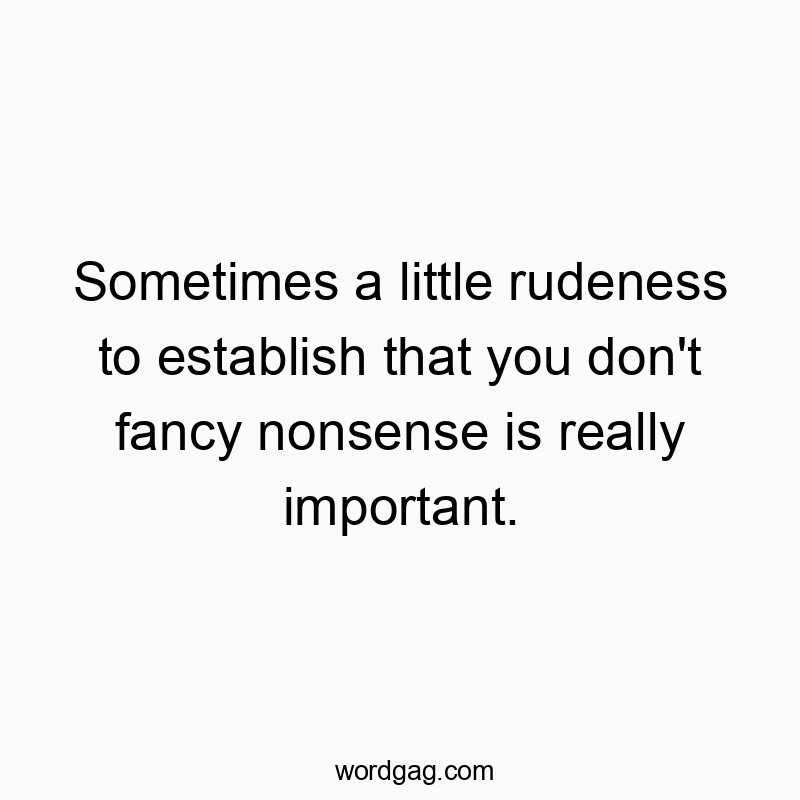 Sometimes a little rudeness to establish that you don’t fancy nonsense is really important.