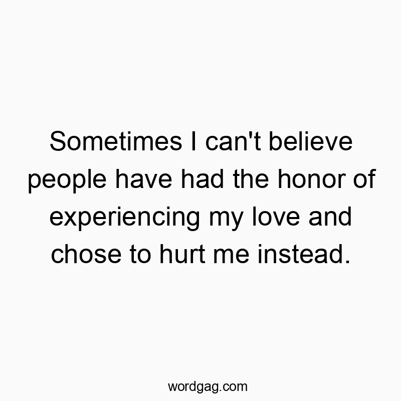 Sometimes I can’t believe people have had the honor of experiencing my love and chose to hurt me instead.