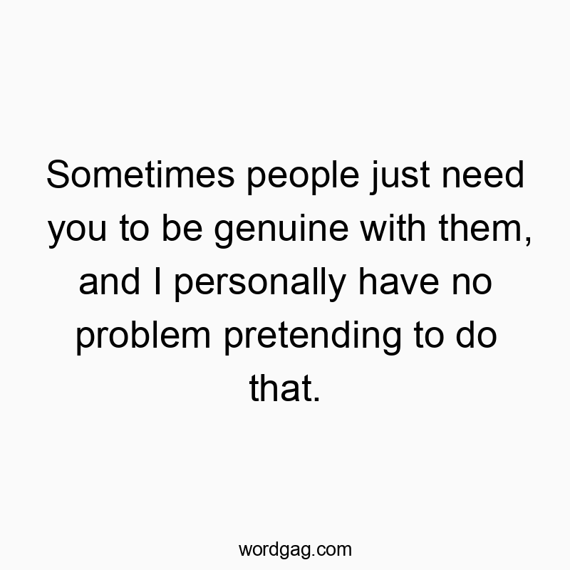 Sometimes people just need you to be genuine with them, and I personally have no problem pretending to do that.
