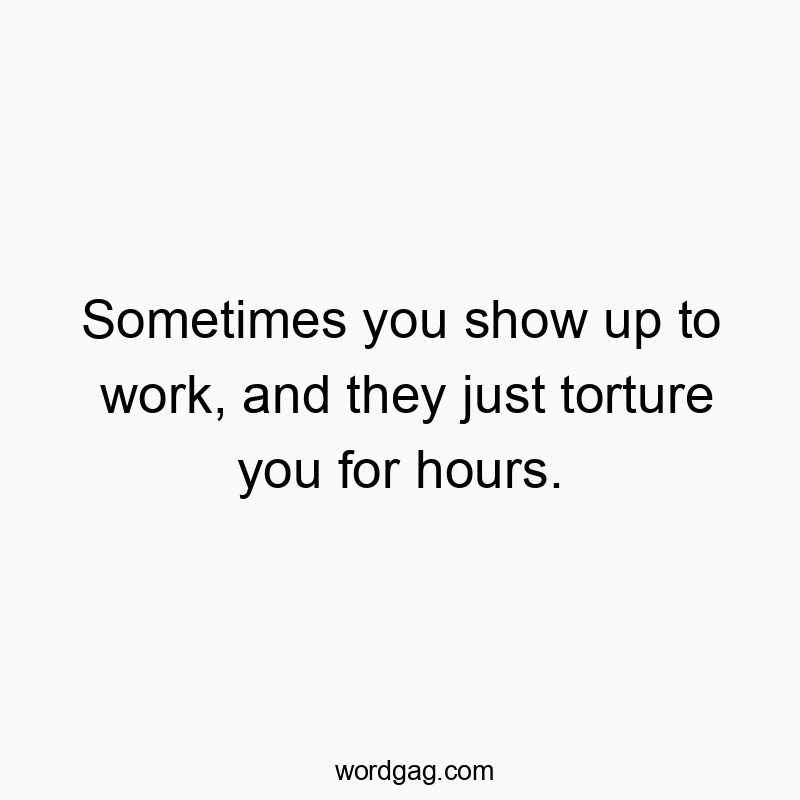 Sometimes you show up to work, and they just torture you for hours.