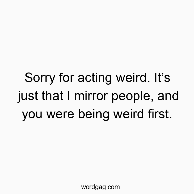 Sorry for acting weird. It’s just that I mirror people, and you were being weird first.