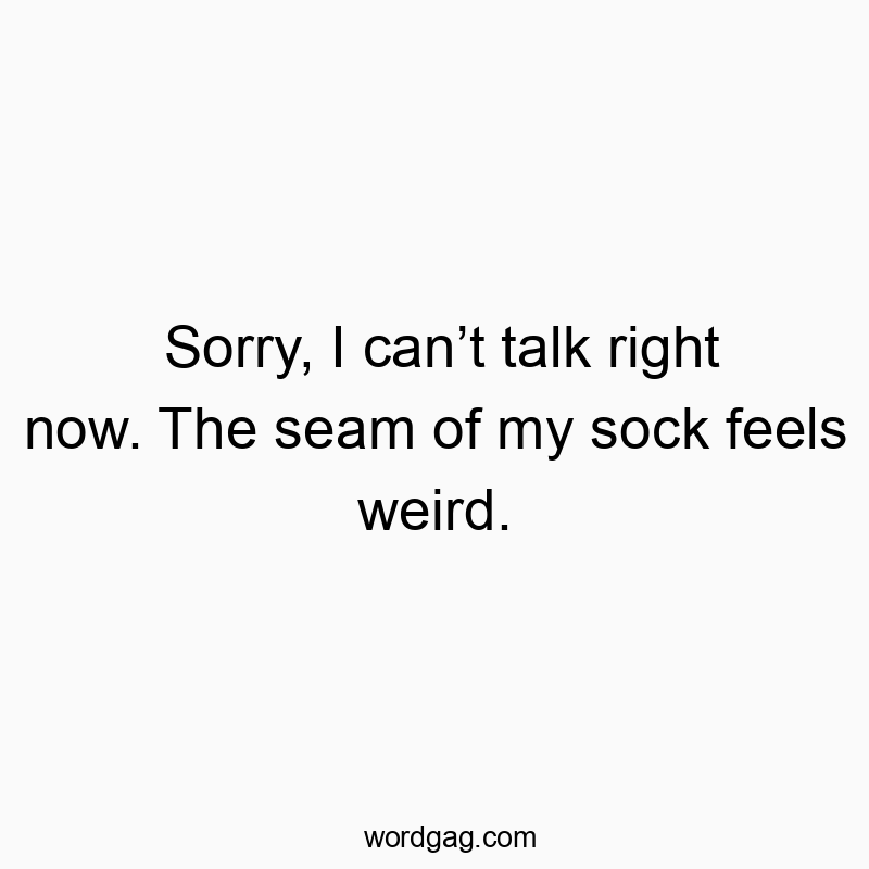 Sorry, I can’t talk right now. The seam of my sock feels weird.