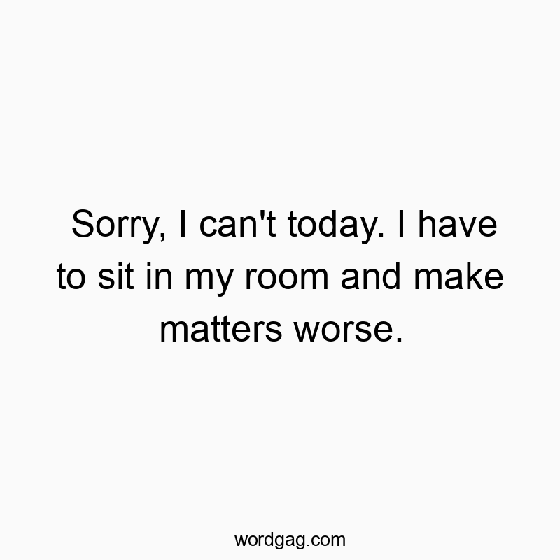 Sorry, I can’t today. I have to sit in my room and make matters worse.