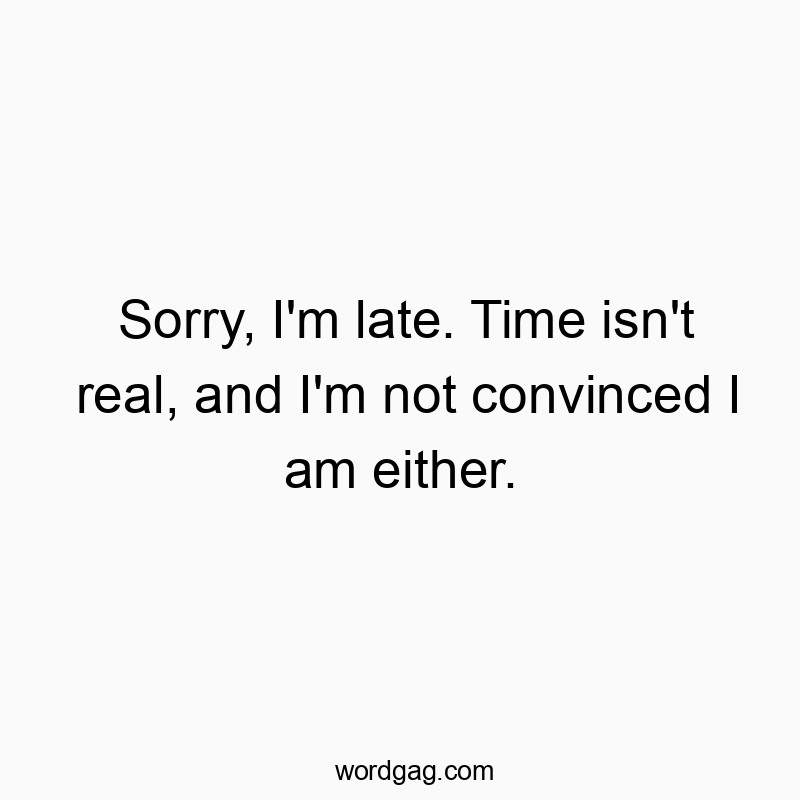 Sorry, I’m late. Time isn’t real, and I’m not convinced I am either.