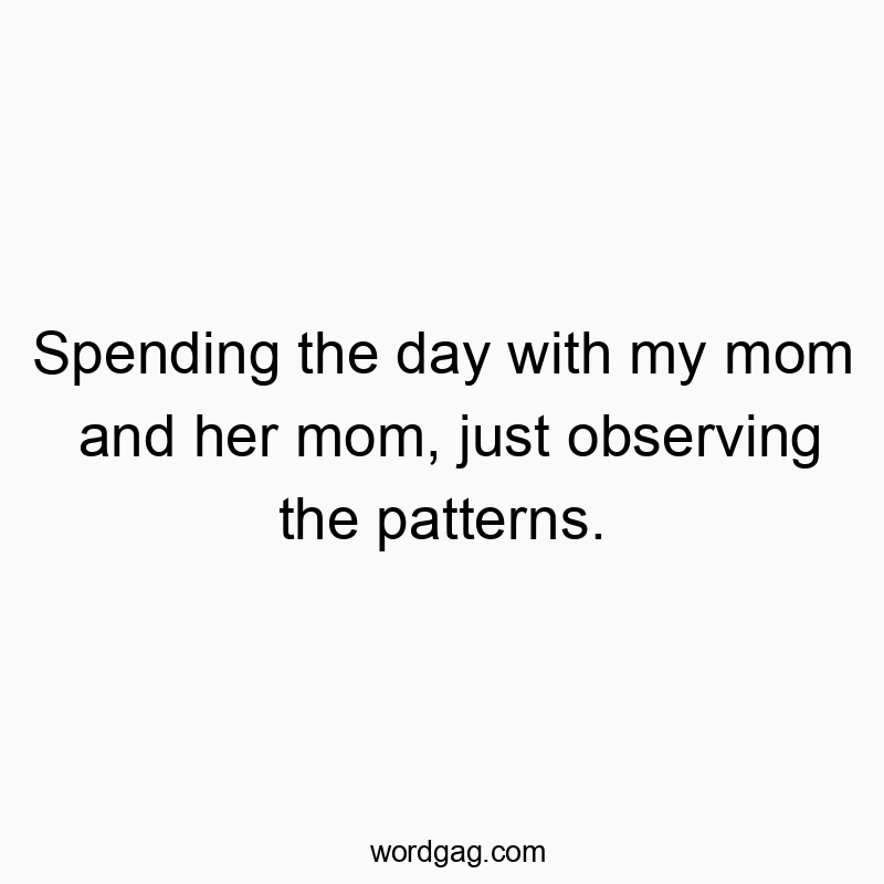 Spending the day with my mom and her mom, just observing the patterns.