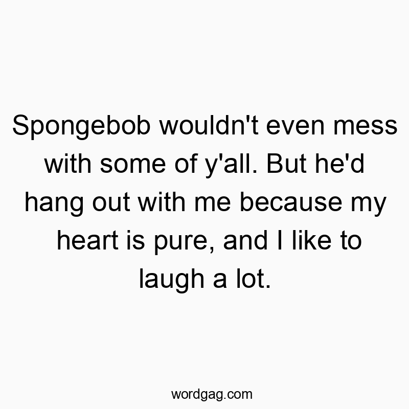 Spongebob wouldn’t even mess with some of y’all. But he’d hang out with me because my heart is pure, and I like to laugh a lot.