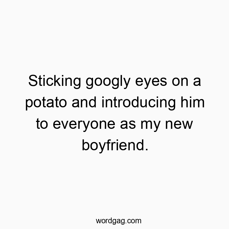 Sticking googly eyes on a potato and introducing him to everyone as my new boyfriend.