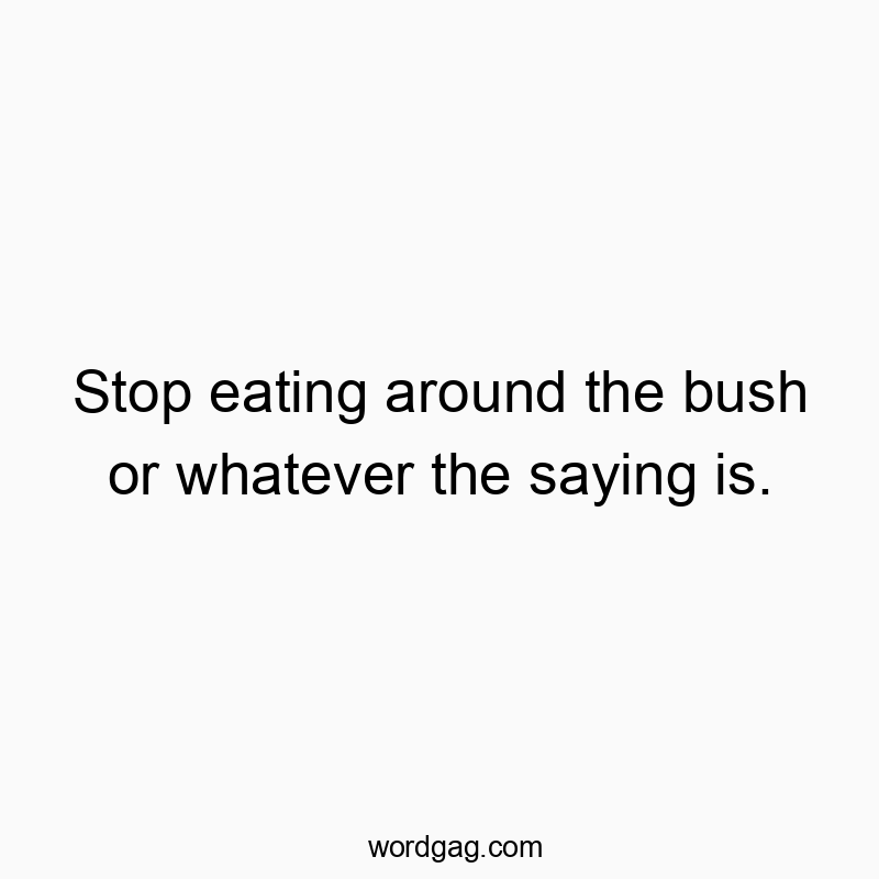 Stop eating around the bush or whatever the saying is.