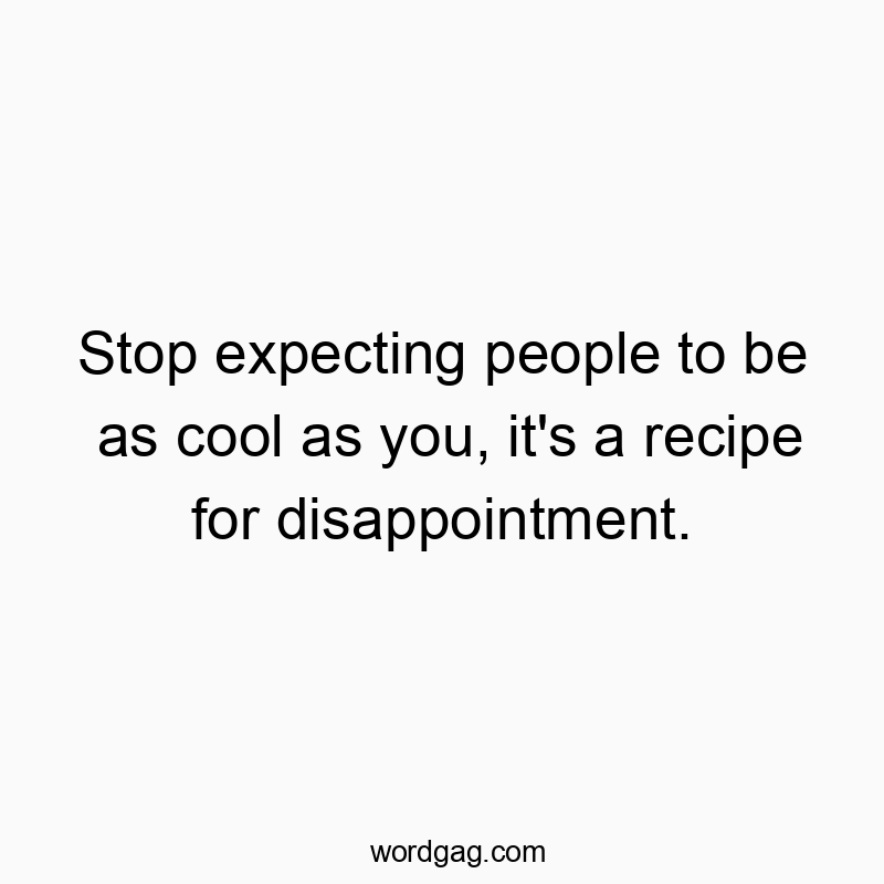 Stop expecting people to be as cool as you, it’s a recipe for disappointment.