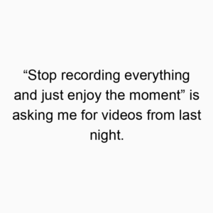 “Stop recording everything and just enjoy the moment” is asking me for videos from last night.