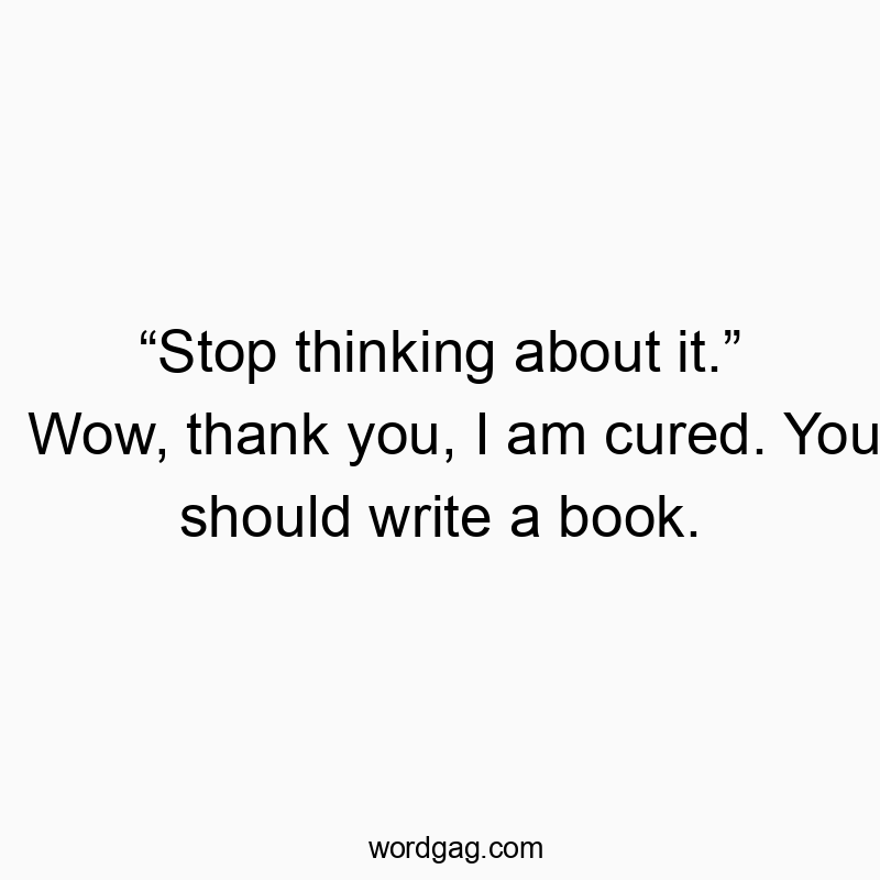 “Stop thinking about it.” Wow, thank you, I am cured. You should write a book.
