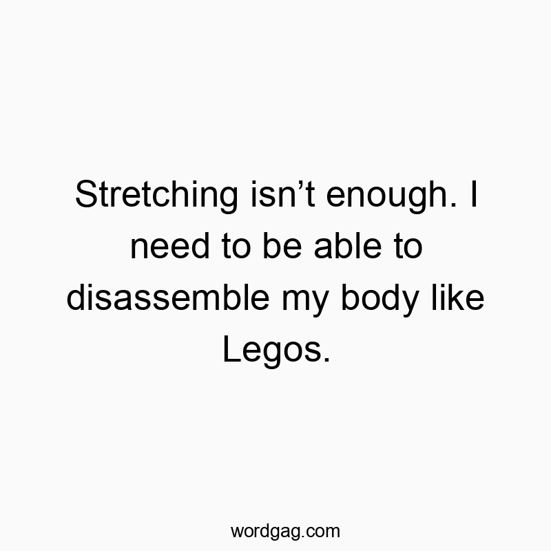 Stretching isn’t enough. I need to be able to disassemble my body like Legos.