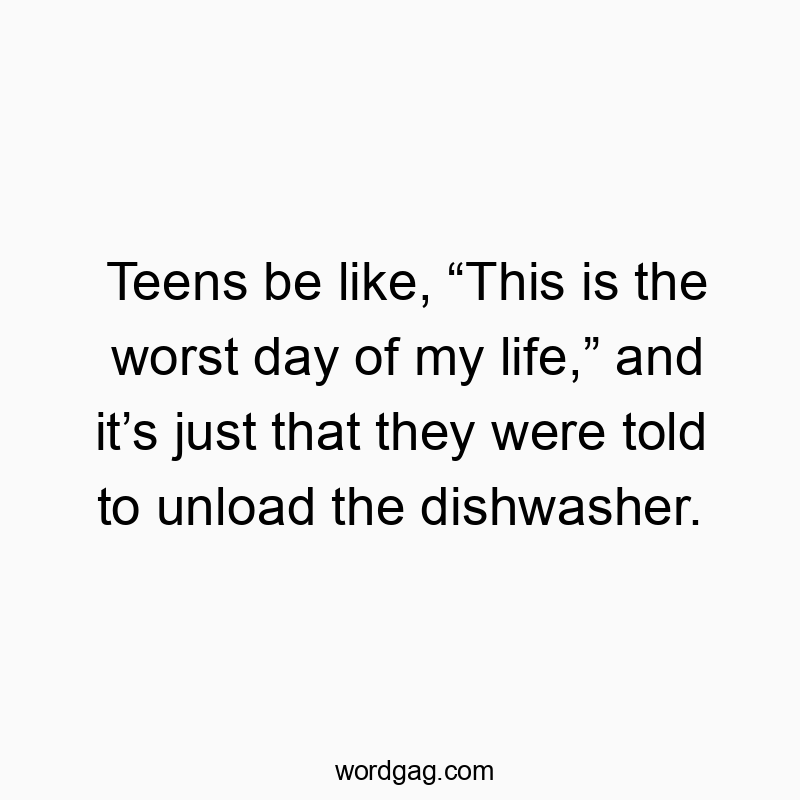 Teens be like, “This is the worst day of my life,” and it’s just that they were told to unload the dishwasher.