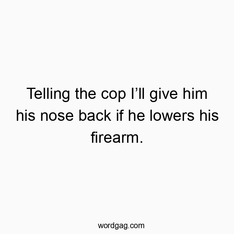 Telling the cop I’ll give him his nose back if he lowers his firearm.
