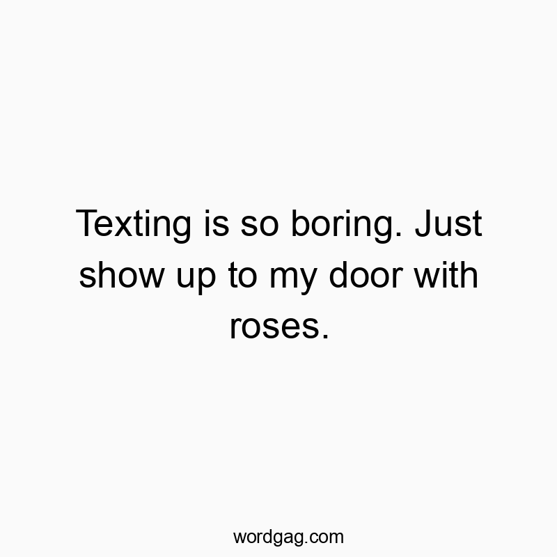 Texting is so boring. Just show up to my door with roses.
