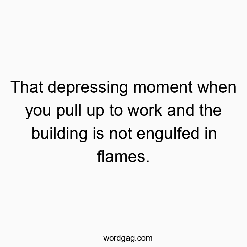 That depressing moment when you pull up to work and the building is not engulfed in flames.