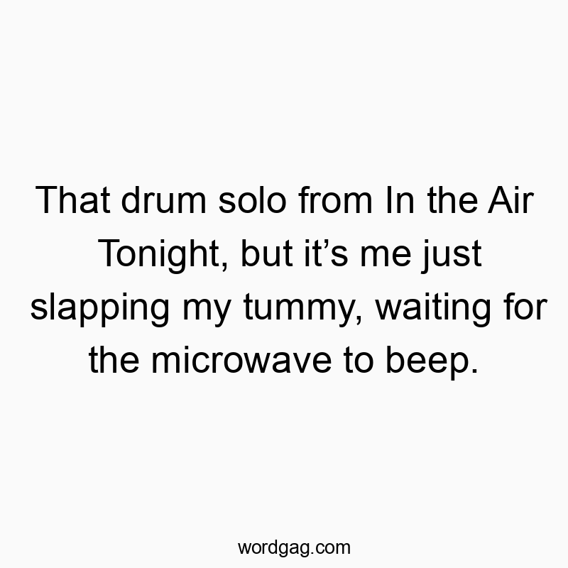 That drum solo from In the Air Tonight, but itโs me just slapping my tummy, waiting for the microwave to beep.