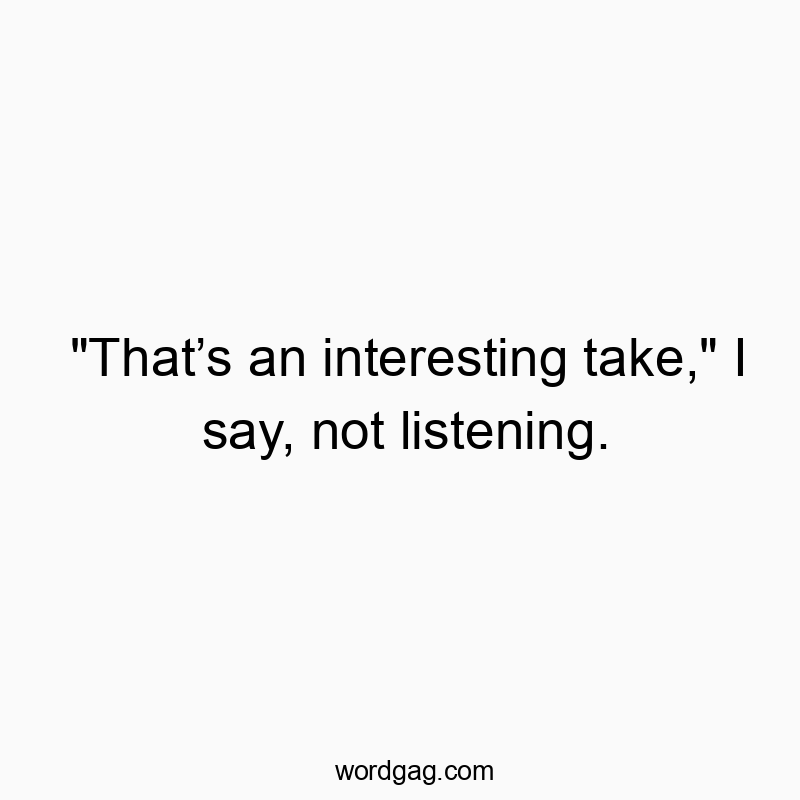 “Thatโs an interesting take,” I say, not listening.