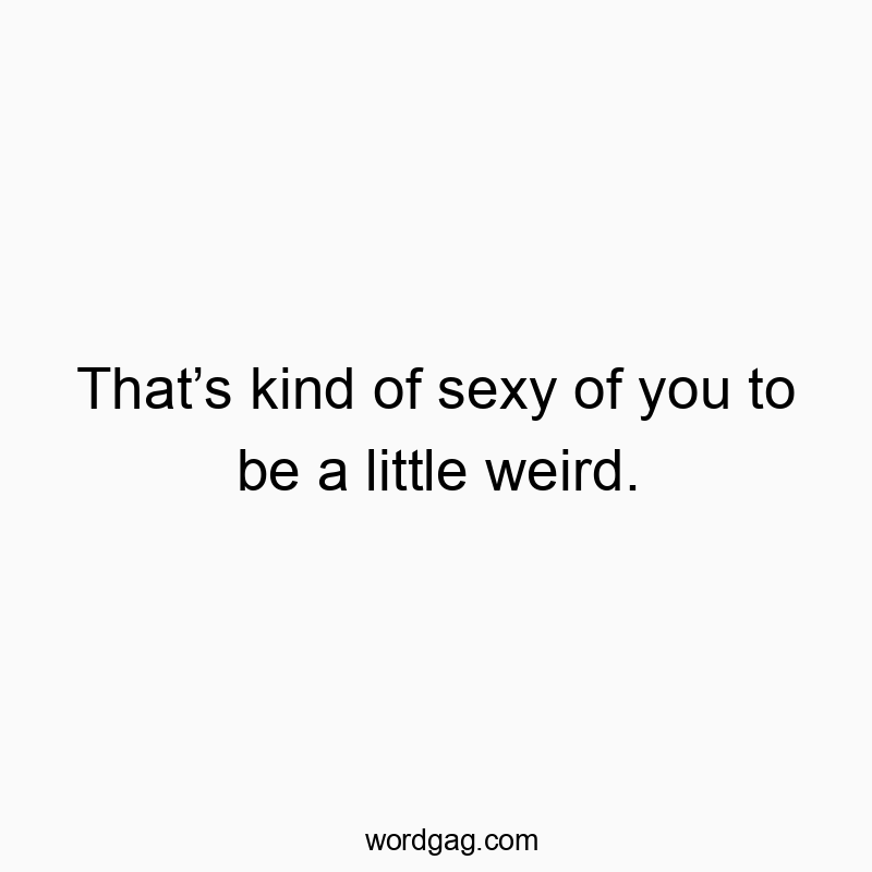 That’s kind of sexy of you to be a little weird.
