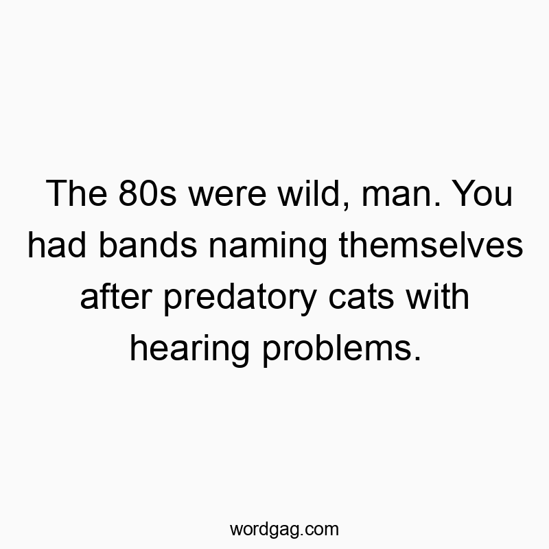 The 80s were wild, man. You had bands naming themselves after predatory cats with hearing problems.