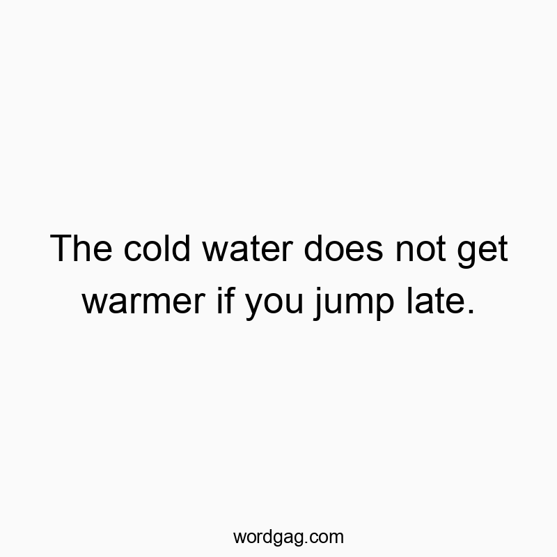 The cold water does not get warmer if you jump late.