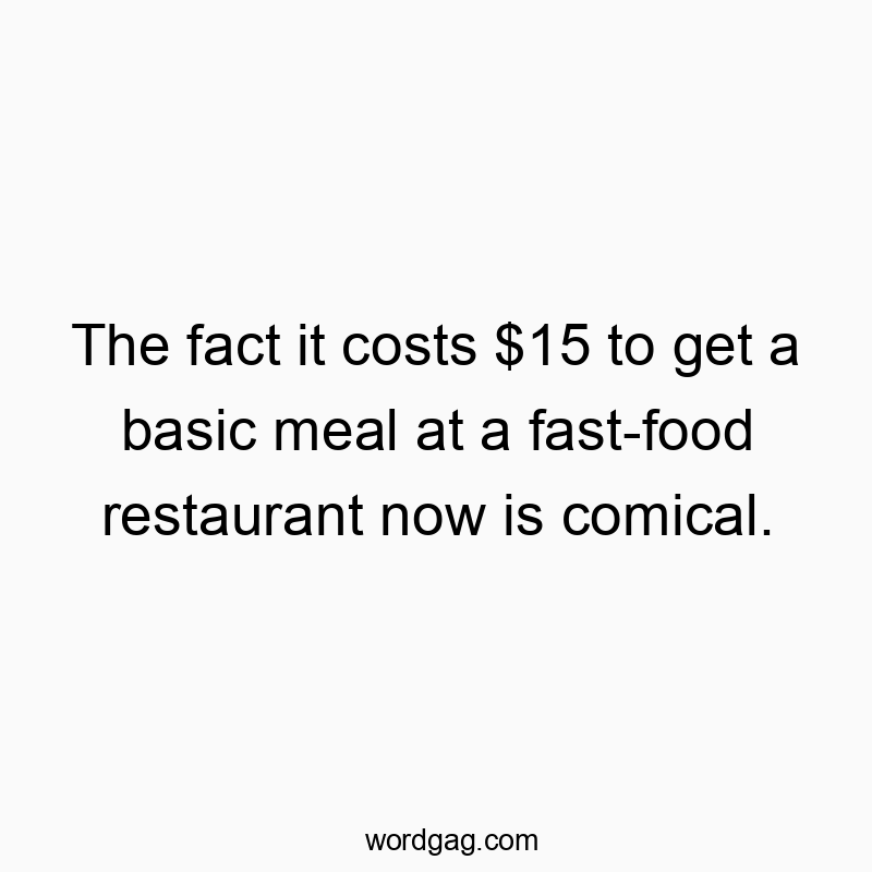 The fact it costs $15 to get a basic meal at a fast-food restaurant now is comical.