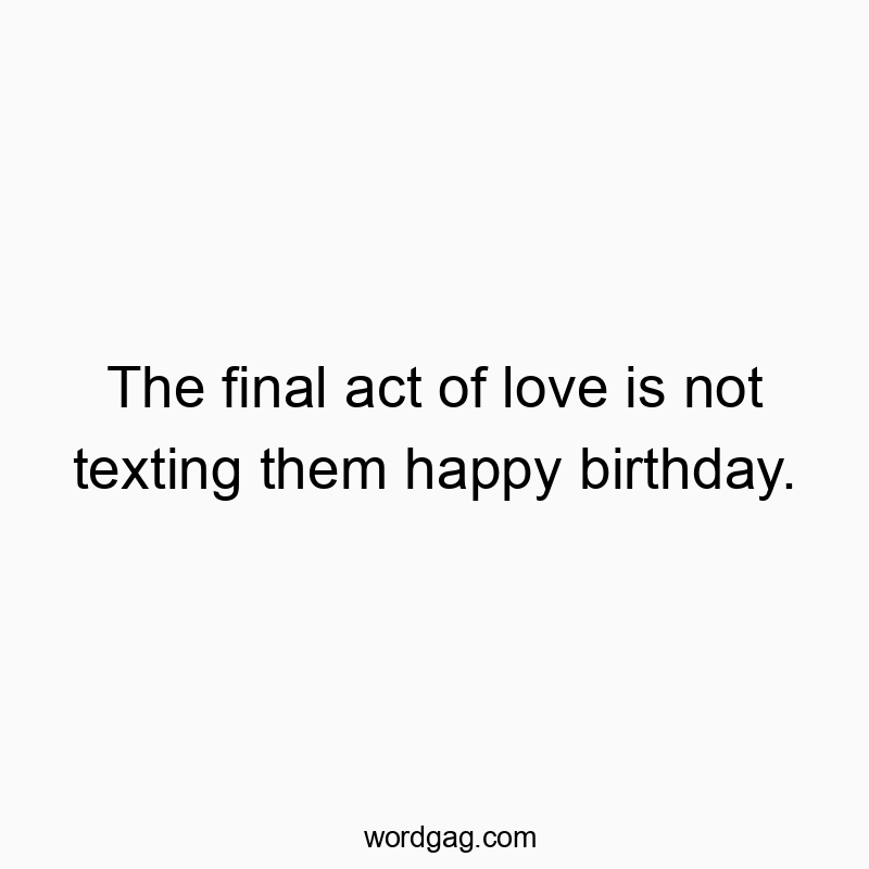 The final act of love is not texting them happy birthday.