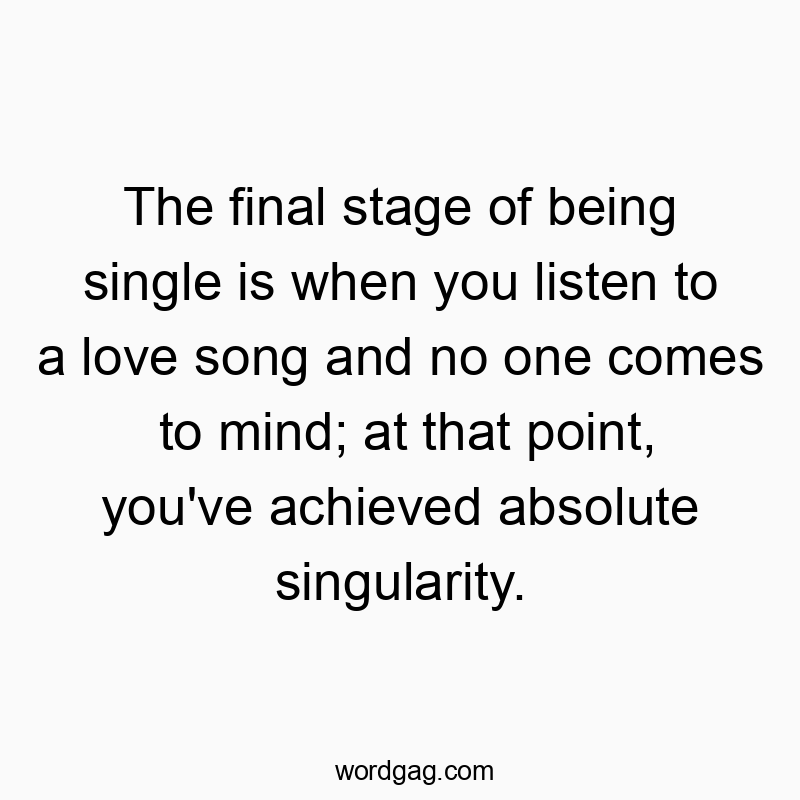 The final stage of being single is when you listen to a love song and no one comes to mind; at that point, you’ve achieved absolute singularity.