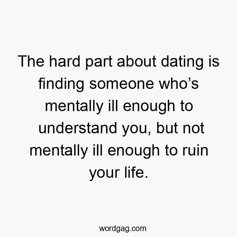 The hard part about dating is finding someone whoโs mentally ill enough to understand you, but not mentally ill enough to ruin your life.