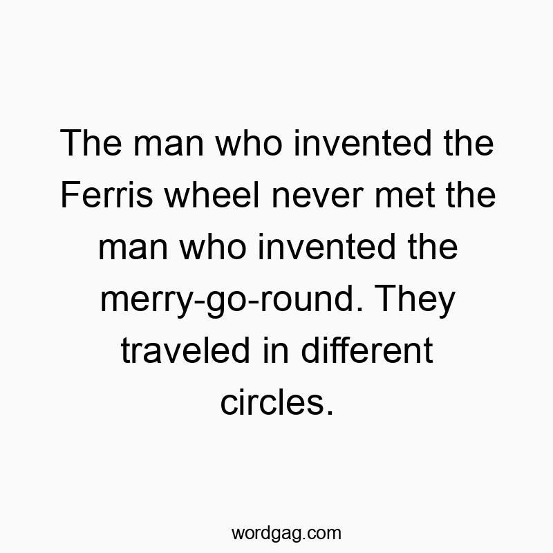 The man who invented the Ferris wheel never met the man who invented the merry-go-round. They traveled in different circles.