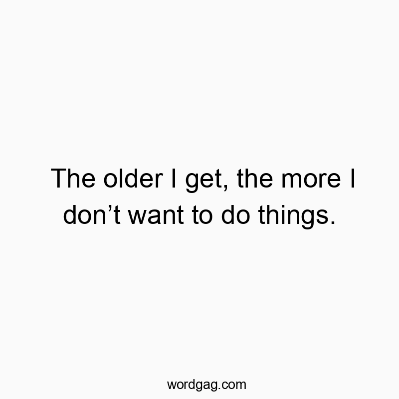 The older I get, the more I don’t want to do things.