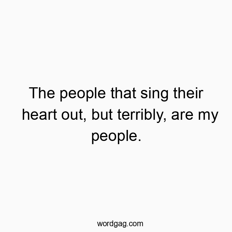 The people that sing their heart out, but terribly, are my people.