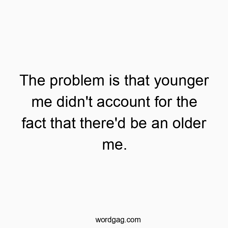 The problem is that younger me didn’t account for the fact that there’d be an older me.