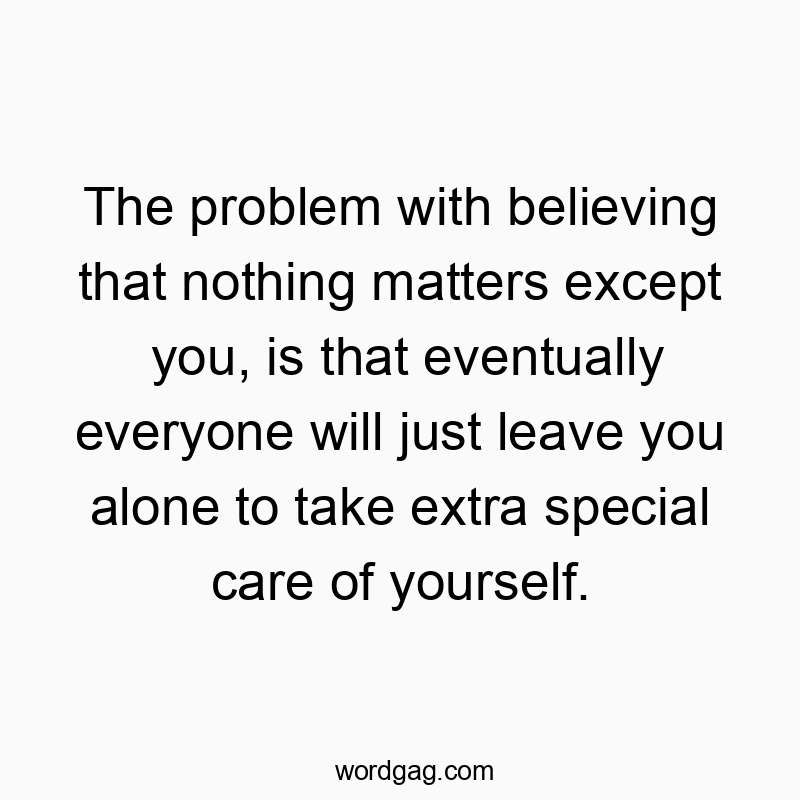 Funny alone quotes - The problem with believing that nothing matters except you, is that eventually everyone will just leave you alone to take extra special care of yourself.
