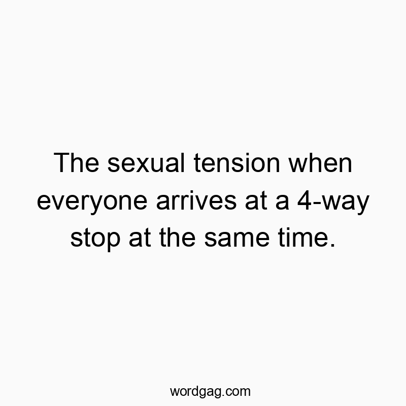 The sexual tension when everyone arrives at a 4-way stop at the same time.