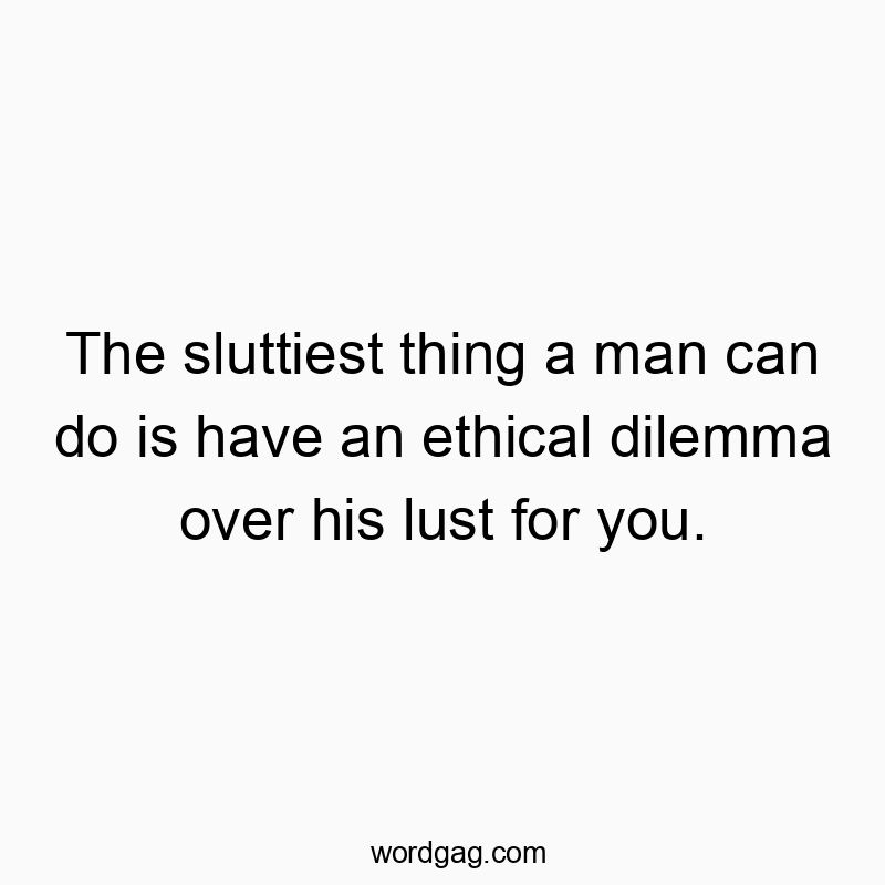 The sluttiest thing a man can do is have an ethical dilemma over his lust for you.