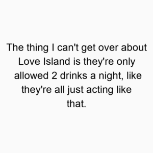 The thing I can’t get over about Love Island is they’re only allowed 2 drinks a night, like they’re all just acting like that.