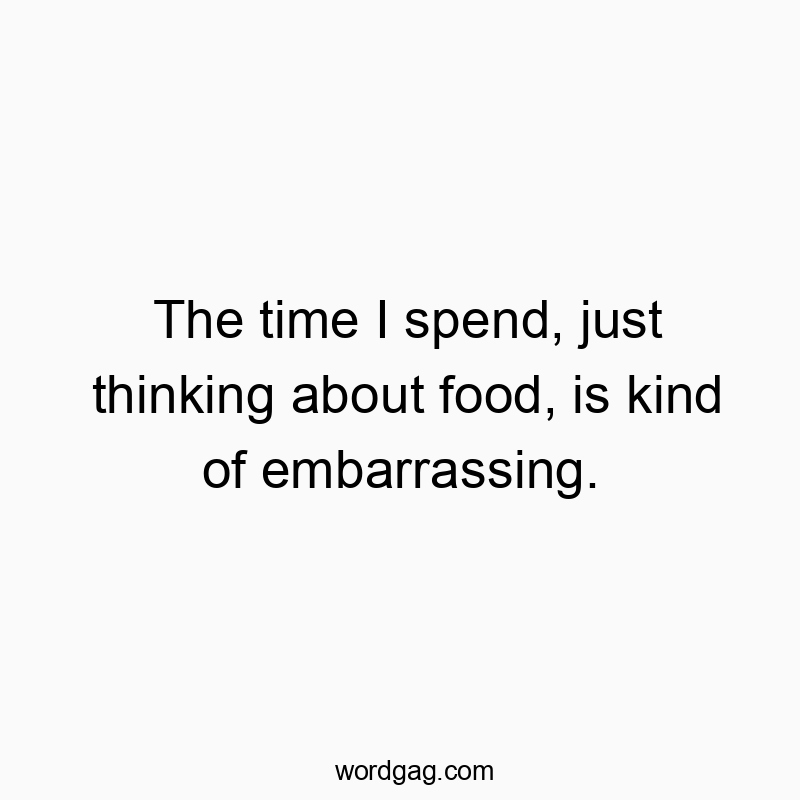 The time I spend, just thinking about food, is kind of embarrassing.