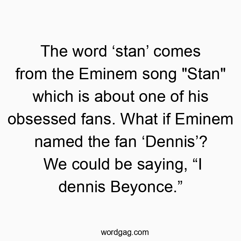Funny creativity quotes - The word ‘stan’ comes from the Eminem song “Stan” which is about one of his obsessed fans. What if Eminem named the fan ‘Dennis’? We could be saying, “I dennis Beyonce.”