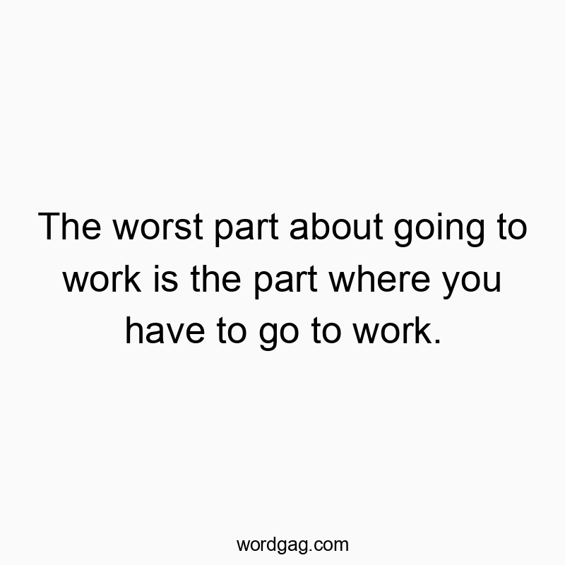 The worst part about going to work is the part where you have to go to work.