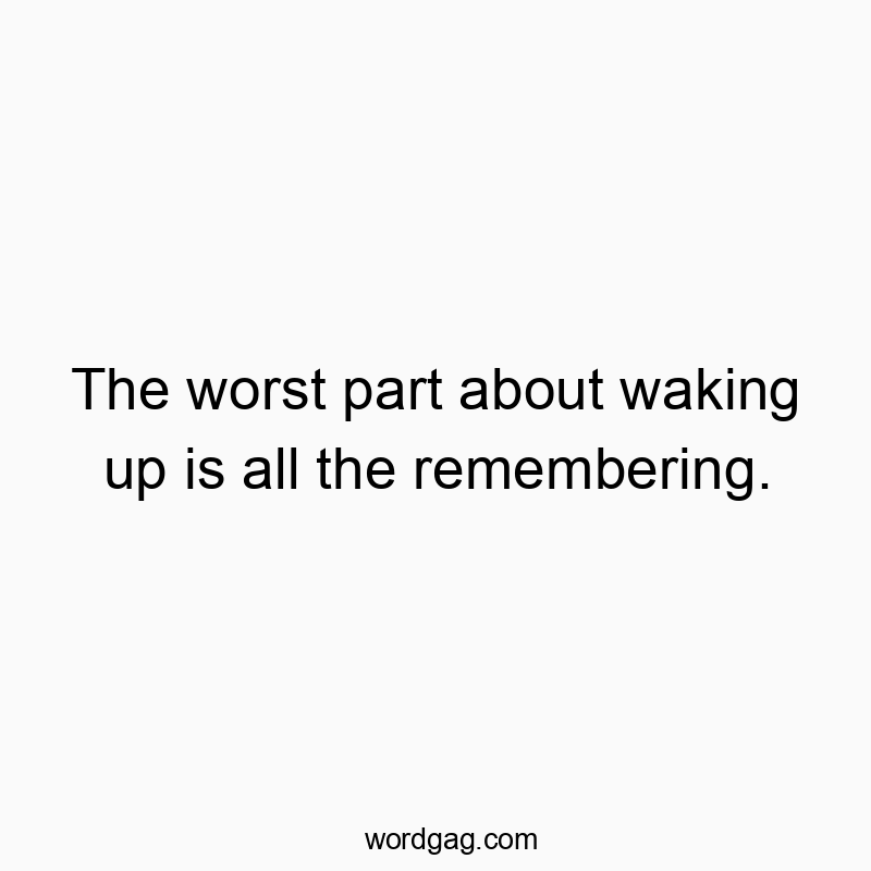 The worst part about waking up is all the remembering.