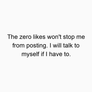 The zero likes won’t stop me from posting. I will talk to myself if I have to.