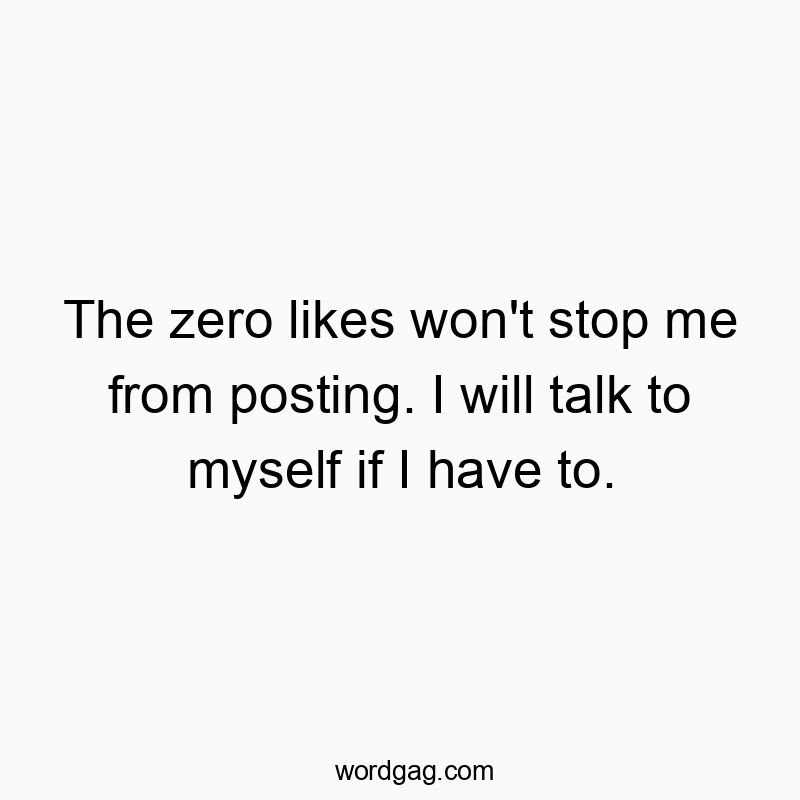 The zero likes won’t stop me from posting. I will talk to myself if I have to.