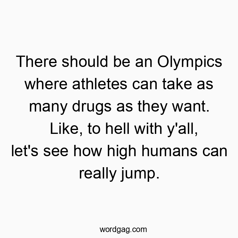 There should be an Olympics where athletes can take as many drugs as they want. Like, to hell with y’all, let’s see how high humans can really jump.