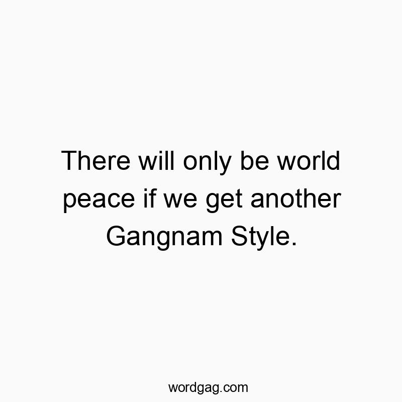 There will only be world peace if we get another Gangnam Style.
