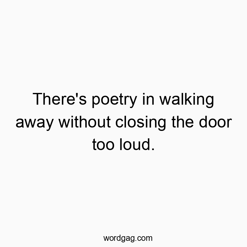 There’s poetry in walking away without closing the door too loud.
