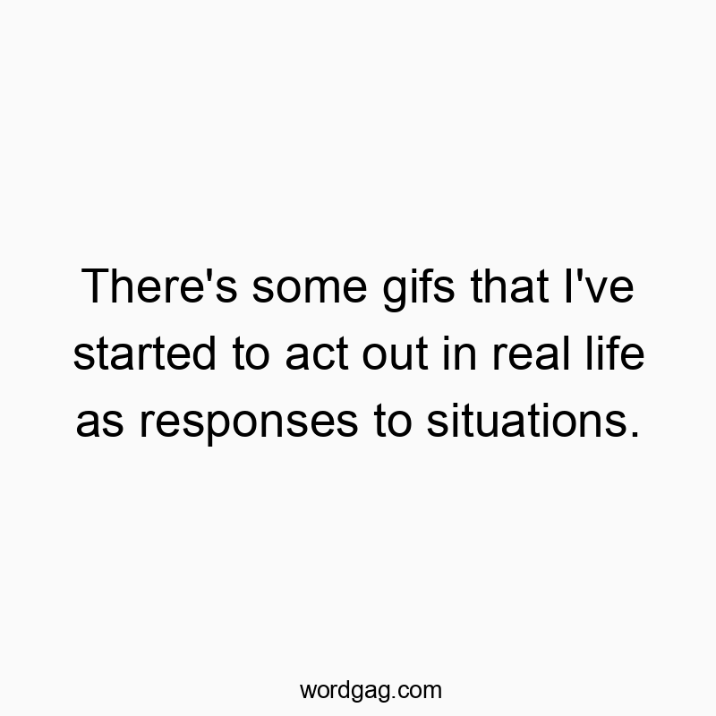 There’s some gifs that I’ve started to act out in real life as responses to situations.