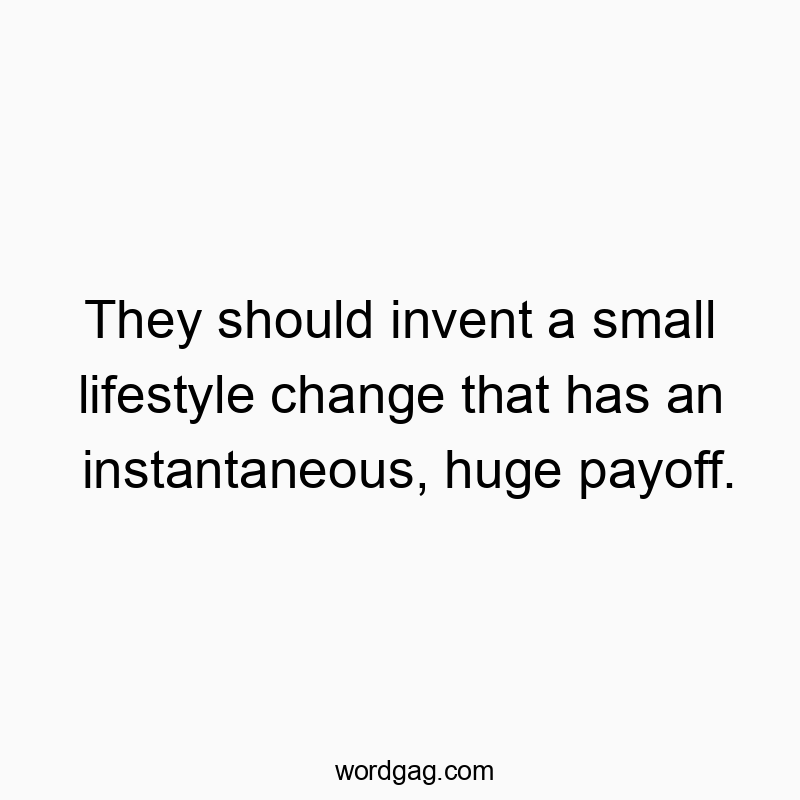 They should invent a small lifestyle change that has an instantaneous, huge payoff.
