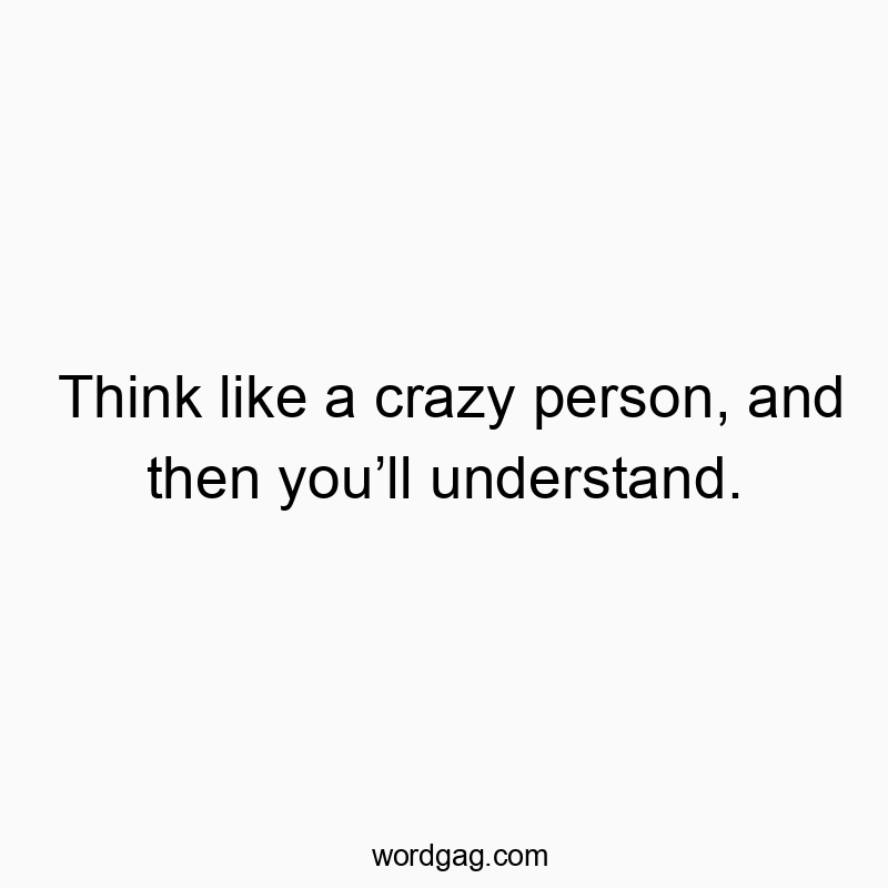 Think like a crazy person, and then youโll understand.
