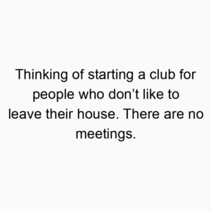 Thinking of starting a club for people who don’t like to leave their house. There are no meetings.